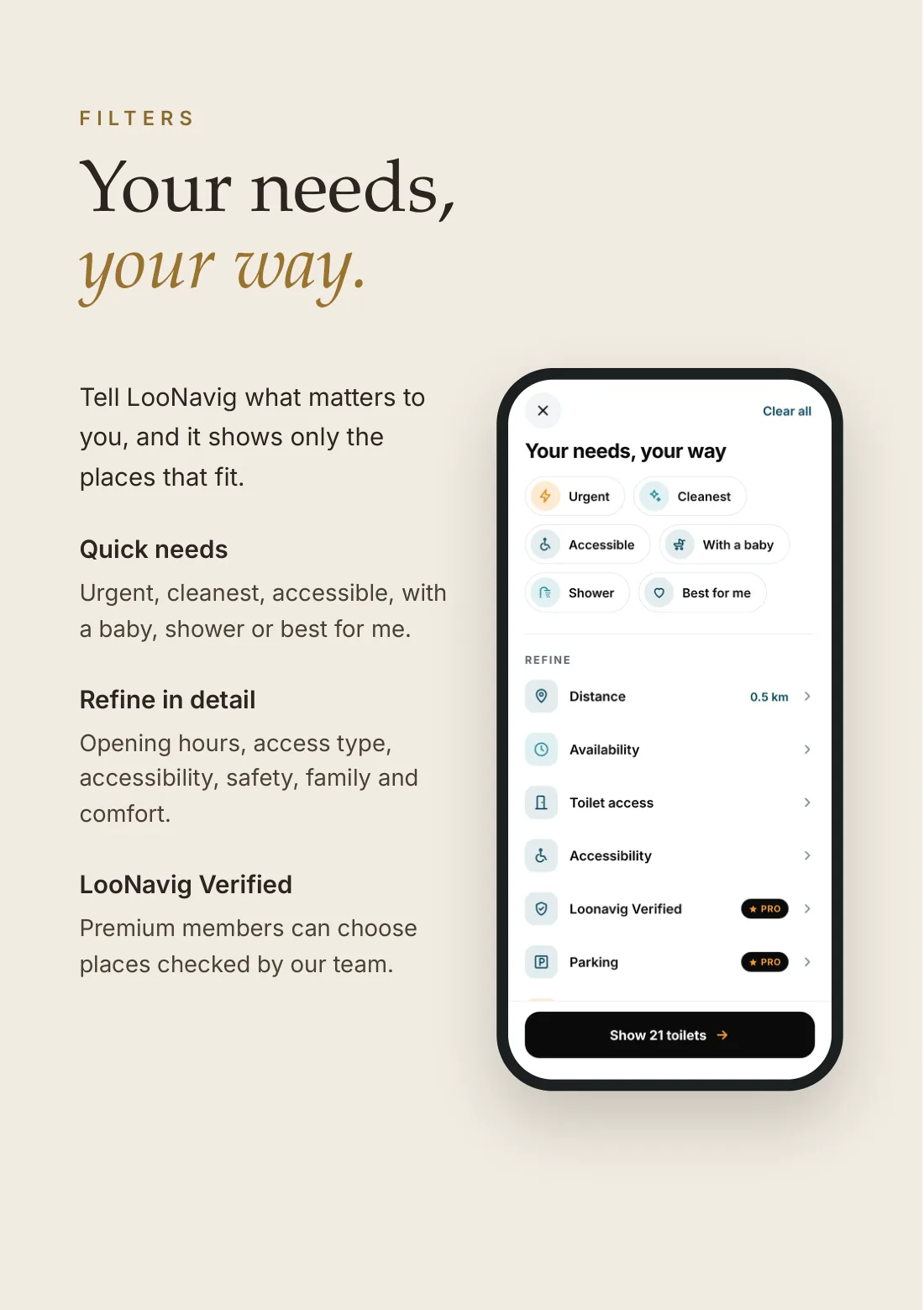 Filters: your needs, your way. Tell LooNavig what matters to you, and it shows only the places that fit. Quick needs: urgent, cleanest, accessible, with a baby, shower or best for me. Refine in detail: opening hours, access type, accessibility, safety, family and comfort. LooNavig Verified: Premium members can choose places checked by our team.