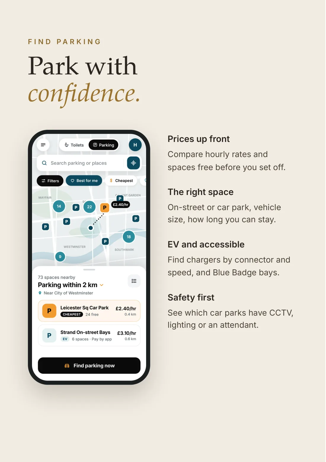 Find parking: park with confidence. Prices up front: compare hourly rates and spaces free before you set off. The right space: on-street or car park, vehicle size, how long you can stay. EV and accessible: find chargers by connector and speed, and Blue Badge bays. Safety first: see which car parks have CCTV, lighting or an attendant.